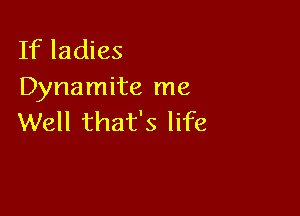 If ladies
Dynamite me

Well that's life