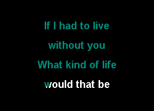 If I had to live

without you

What kind of life
would that be