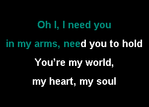 Oh I, I need you

in my arms, need you to hold

Youyre my world,

my heart, my soul