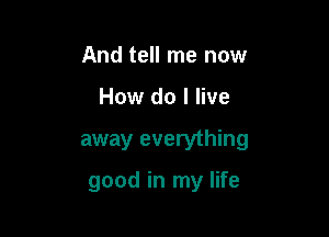 And tell me now
How do I live

away everything

good in my life