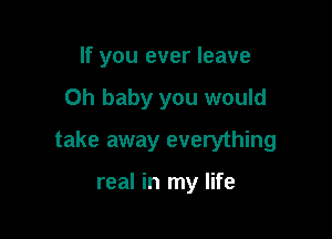 If you ever leave

Oh baby you would

take away everything

real in my life