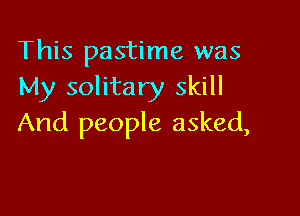 This pastime was
My solitary skill

And people asked,