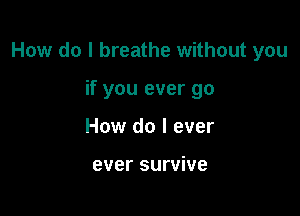 How do I breathe without you

if you ever go
How do I ever

ever survive