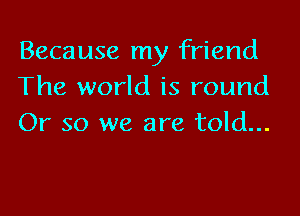 Because my friend
The world is round

Or so we are told...