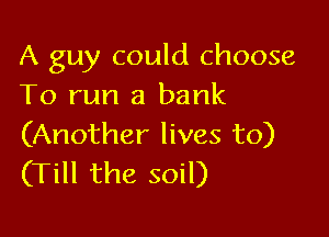 A guy could choose
To run a bank

(Another lives to)
(Till the soil)