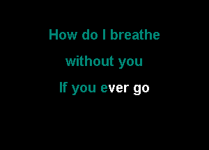 How do I breathe

without you

If you ever go