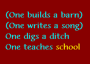 (One builds a barn)
(One writes a song)
One digs a ditch

One teaches school