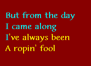 But from the day
I came along

I've always been
A ropin' fool