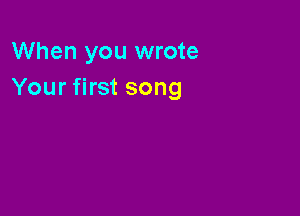 When you wrote
Your first song