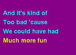 And it's kind of
Too bad 'cause

We could have had
Much more fun