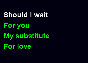 Should I wait
Foryou

My substitute
For love