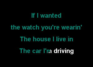 If I wanted
the watch you're wearin'

The house I live in

The car I'm driving