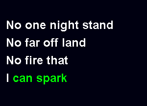 No one night stand
No far off land

No fire that
I can spark