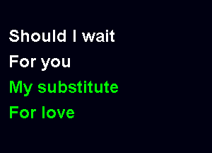 Should I wait
Foryou

My substitute
For love