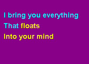 I bring you everything
That floats

Into your mind