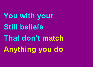 You with your
Still beliefs

That don't match
Anything you do