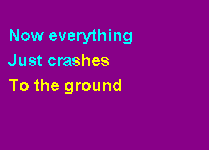 Now everything
Just crashes

To the ground