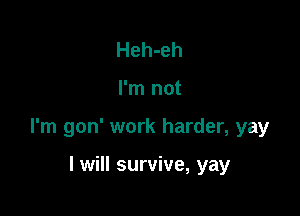 Heh-eh

I'm not

I'm gon' work harder, yay

I will survive, yay