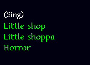 (Sing)
Little shop

Little shoppa
Horror