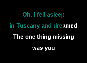 Oh, I fell asleep

in Tuscany and dreamed

The one thing missing

was you