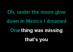 0h, under the moon glow

down in Mexico I dreamed

One thing was missing

that's you