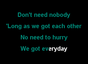 Don't need nobody
'Long as we got each other

No need to hurry

We got everyday