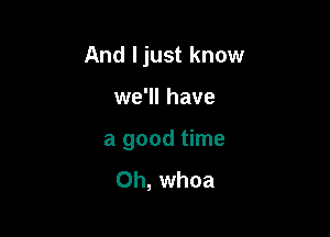 And Ijust know

we'll have
a good time
Oh, whoa