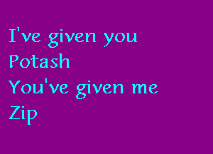 I've given you
Potash

You've given me
Zip