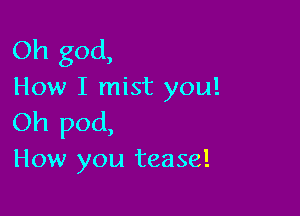 Oh god,
How I mist you!

Oh pod,
How you tease!