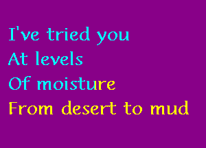 I've tried you
At levels

Of moisture
From desert to mud