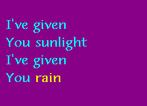 I've given
You sunlight

I've given
You rain