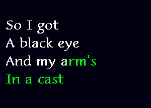 So I got
A black eye

And my arm's
In a cast