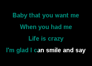 Baby that you want me
When you had me

Life is crazy

I'm glad I can smile and say