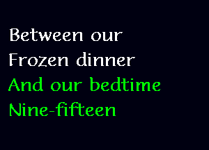 Between our
Frozen dinner

And our bedtime
Nine-fifTeen