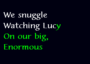 We snuggle
Watching Lucy

On our big,
Enormous