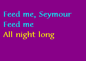 Feed me, Seymour
Feed me

All night long