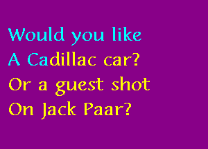 Would you like
A Cadillac car?

Or a guest shot
On Jack Paar?