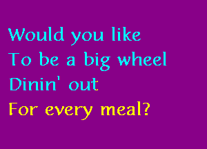 Would you like
To be a big wheel

Dinin' out
For every meal?