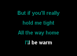 But if you'll really

hold me tight
All the way home

I'll be warm