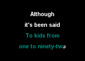 Although

it's been said
To kids from

one to ninety-two