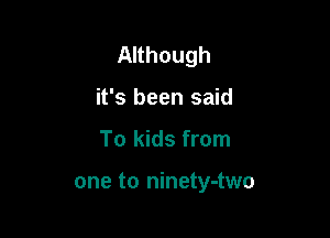 Although

it's been said
To kids from

one to ninety-two