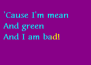 'Cause I'm mean
And green

And I am bad!