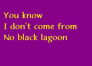 You know
I don't come from

No black lagoon
