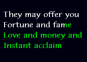 They may offer you
Fortune and fame
Love and money and
Instant acclaim