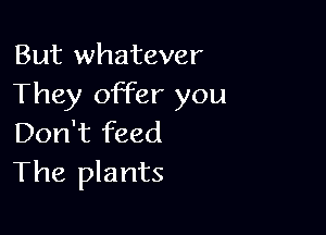 But whatever
They offer you

Don't feed
The plants