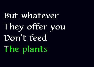 But whatever
They offer you

Don't feed
The plants