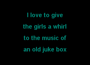 I love to give

the girls a whirl
to the music of

an old juke box
