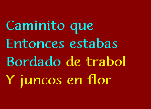 Caminito que
Entonces estabas

Bordado de trabol
Y juncos en flor