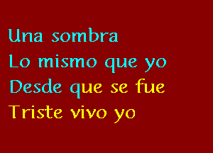 Una sombra
Lo mismo que yo

Desde que se fue
Triste vivo yo