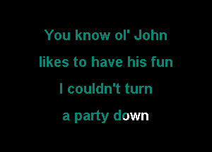 You know ol' John
likes to have his fun

I couldn't turn

a party down